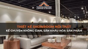 Thiết kế showroom nội thất: Kể chuyện không gian, sân khấu hóa sản phẩm